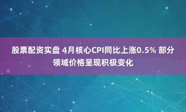 股票配资实盘 4月核心CPI同比上涨0.5% 部分领域价格呈现积极变化