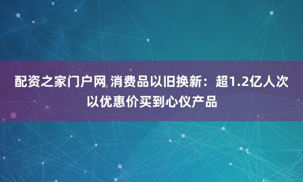 配资之家门户网 消费品以旧换新：超1.2亿人次以优惠价买到心仪产品