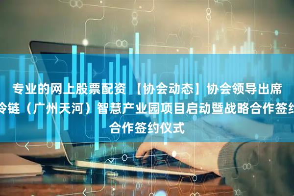 专业的网上股票配资 【协会动态】协会领导出席中交冷链（广州天河）智慧产业园项目启动暨战略合作签约仪式