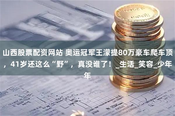 山西股票配资网站 奥运冠军王濛提80万豪车爬车顶，41岁还这么“野”，真没谁了！_生活_笑容_少年