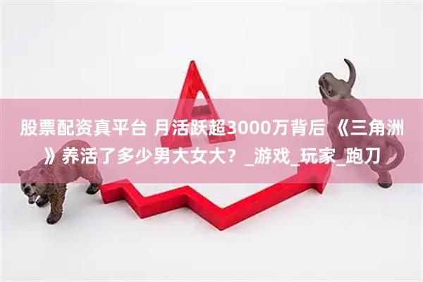 股票配资真平台 月活跃超3000万背后 《三角洲》养活了多少男大女大？_游戏_玩家_跑刀