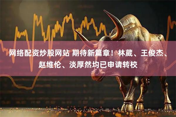 网络配资炒股网站 期待新篇章！林葳、王俊杰、赵维伦、淡厚然均已申请转校