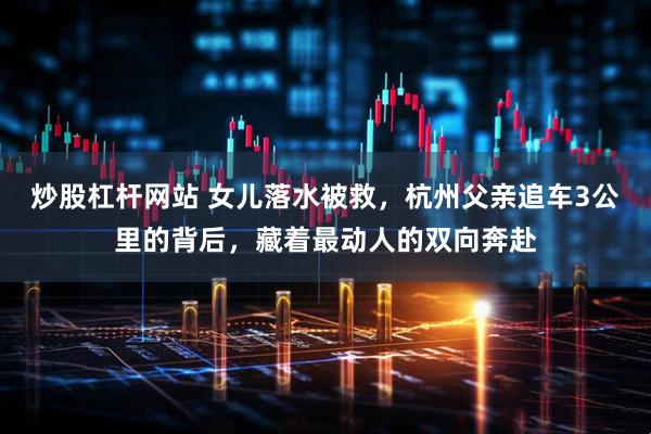 炒股杠杆网站 女儿落水被救，杭州父亲追车3公里的背后，藏着最动人的双向奔赴
