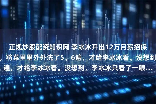 正规炒股配资知识网 李冰冰开出12万月薪招保姆。其中一位保姆应聘，将菜里里外外洗了5、6遍，才给李冰冰看。没想到，李冰冰只看了一眼…