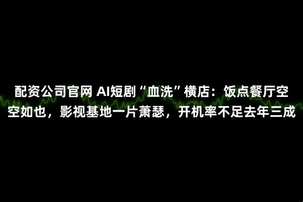 配资公司官网 AI短剧“血洗”横店：饭点餐厅空空如也，影视基地一片萧瑟，开机率不足去年三成