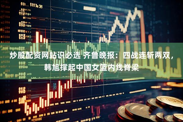 炒股配资网站识必选 齐鲁晚报：四战连斩两双，韩旭撑起中国女篮内线脊梁